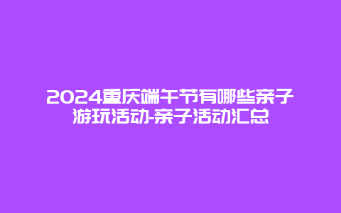 2024重庆端午节有哪些亲子游玩活动-亲子活动汇总