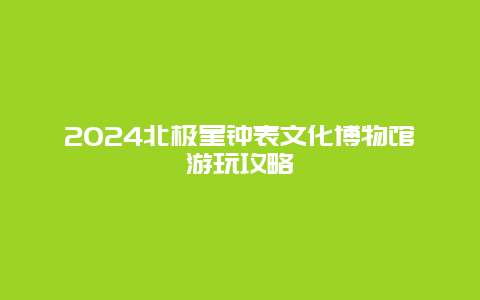 2024北极星钟表文化博物馆游玩攻略