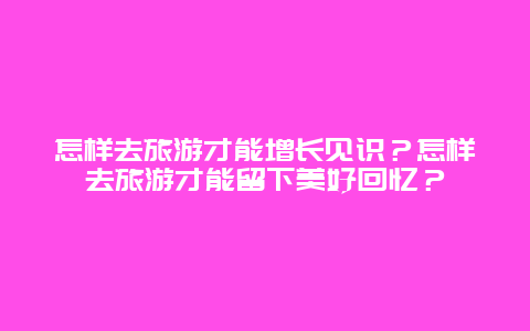 怎样去旅游才能增长见识？怎样去旅游才能留下美好回忆？