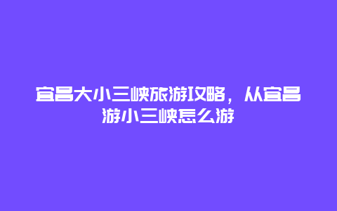 宜昌大小三峡旅游攻略，从宜昌游小三峡怎么游