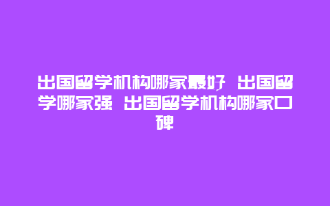 出国留学机构哪家最好 出国留学哪家强 出国留学机构哪家口碑