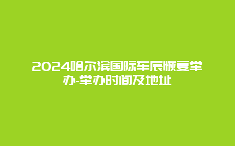 2024哈尔滨国际车展恢复举办-举办时间及地址