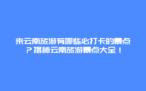 来云南旅游有哪些必打卡的景点？揭秘云南旅游景点大全！