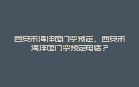 西安市海洋馆门票预定，西安市海洋馆门票预定电话？