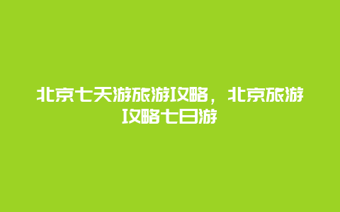 北京七天游旅游攻略，北京旅游攻略七日游