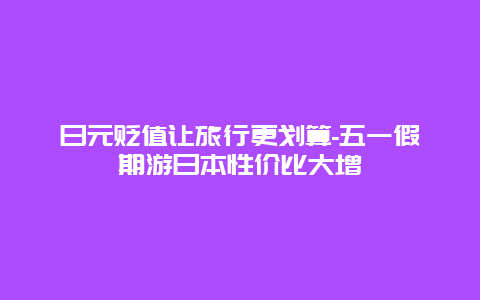 日元贬值让旅行更划算-五一假期游日本性价比大增