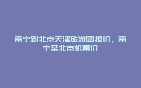 南宁到北京天津旅游团报价，南宁至北京机票价