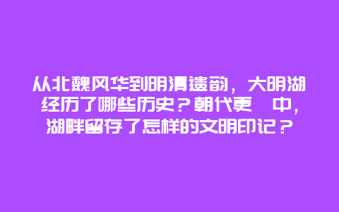 从北魏风华到明清遗韵，大明湖经历了哪些历史？朝代更迭中，湖畔留存了怎样的文明印记？