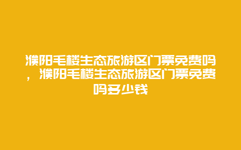 濮阳毛楼生态旅游区门票免费吗，濮阳毛楼生态旅游区门票免费吗多少钱