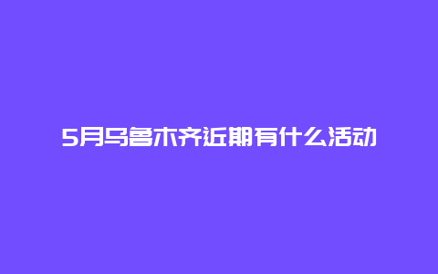 5月乌鲁木齐近期有什么活动