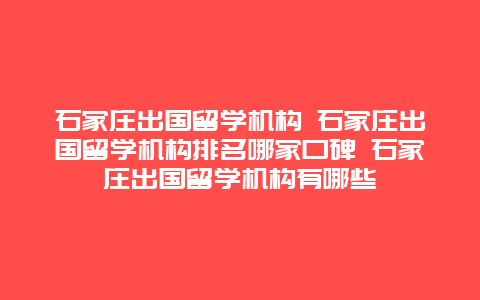 石家庄出国留学机构 石家庄出国留学机构排名哪家口碑 石家庄出国留学机构有哪些