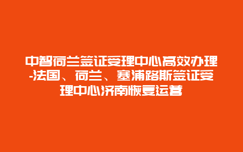 中智荷兰签证受理中心高效办理-法国、荷兰、塞浦路斯签证受理中心济南恢复运营