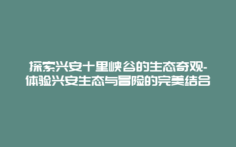 探索兴安十里峡谷的生态奇观-体验兴安生态与冒险的完美结合