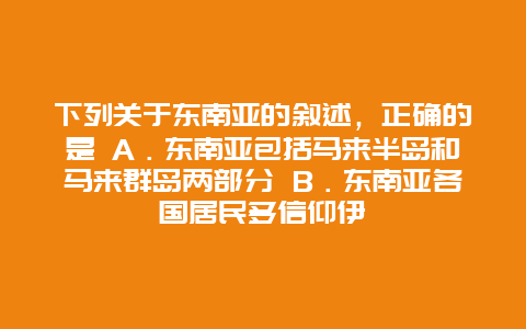 下列关于东南亚的叙述，正确的是 A．东南亚包括马来半岛和马来群岛两部分 B．东南亚各国居民多信仰伊