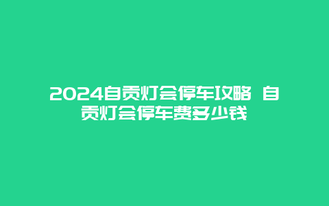 2024自贡灯会停车攻略 自贡灯会停车费多少钱