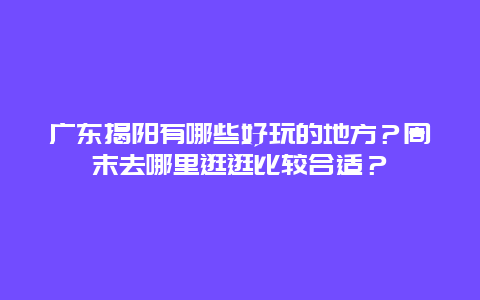 广东揭阳有哪些好玩的地方？周末去哪里逛逛比较合适？