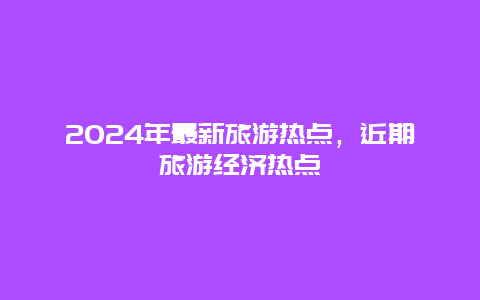 2024年最新旅游热点，近期旅游经济热点