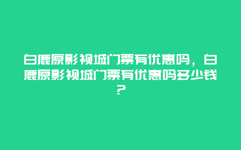 白鹿原影视城门票有优惠吗，白鹿原影视城门票有优惠吗多少钱？