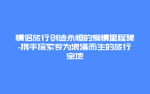 情侣旅行创造永恒的爱情里程碑-携手探索专为浪漫而生的旅行宝地