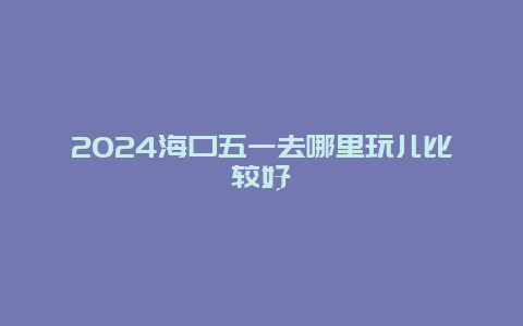 2024海口五一去哪里玩儿比较好