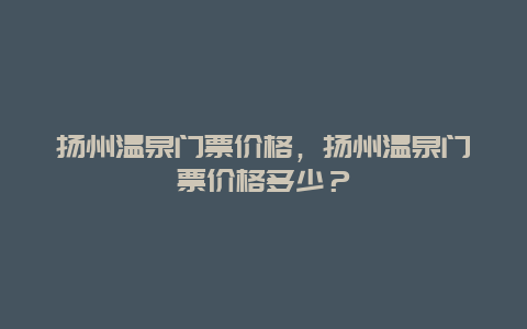 扬州温泉门票价格，扬州温泉门票价格多少？