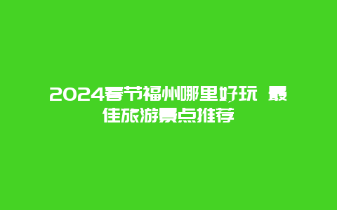 2024春节福州哪里好玩 最佳旅游景点推荐