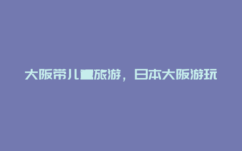 大阪带儿童旅游，日本大阪游玩