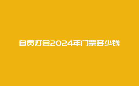 自贡灯会2024年门票多少钱