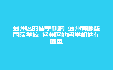 通州区的留学机构 通州有哪些国际学校 通州区的留学机构在哪里