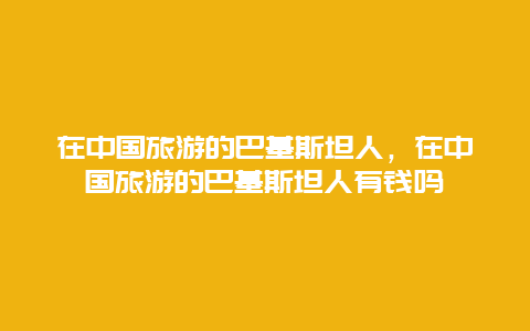 在中国旅游的巴基斯坦人，在中国旅游的巴基斯坦人有钱吗