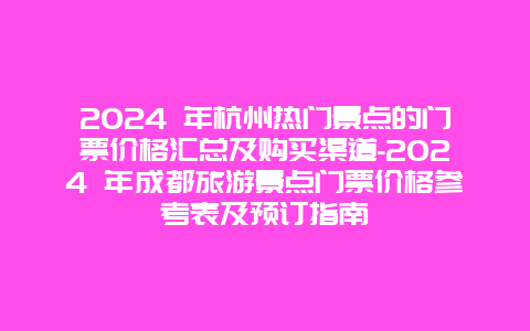 2024 年杭州热门景点的门票价格汇总及购买渠道-2024 年成都旅游景点门票价格参考表及预订指南