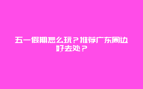 五一假期怎么玩？推荐广东周边好去处？