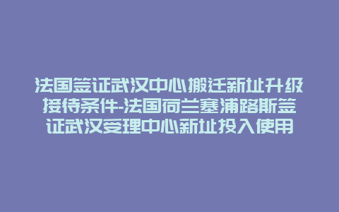 法国签证武汉中心搬迁新址升级接待条件-法国荷兰塞浦路斯签证武汉受理中心新址投入使用