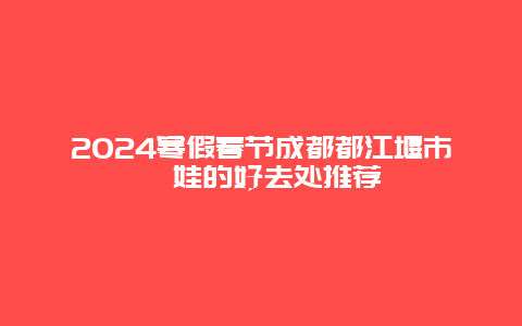 2024寒假春节成都都江堰市遛娃的好去处推荐