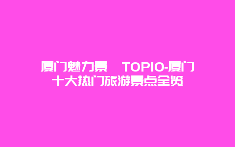 厦门魅力景點TOP10-厦门十大热门旅游景点全览