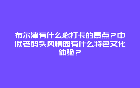 布尔津有什么必打卡的景点？中俄老码头风情园有什么特色文化体验？