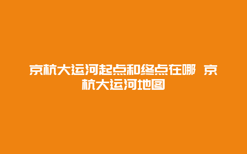 京杭大运河起点和终点在哪 京杭大运河地图