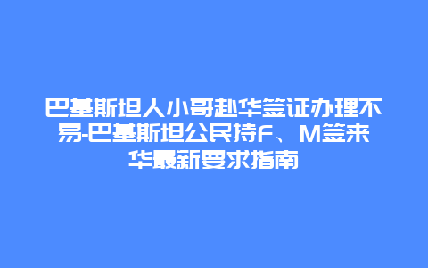 巴基斯坦人小哥赴华签证办理不易-巴基斯坦公民持F、M签来华最新要求指南