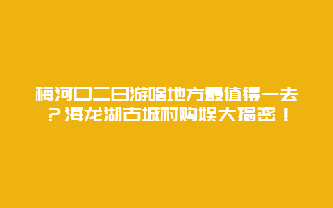 梅河口二日游啥地方最值得一去？海龙湖古城村购娱大揭密！