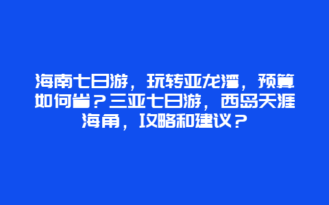 海南七日游，玩转亚龙湾，预算如何省？三亚七日游，西岛天涯海角，攻略和建议？