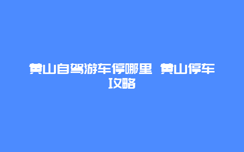 黄山自驾游车停哪里 黄山停车攻略