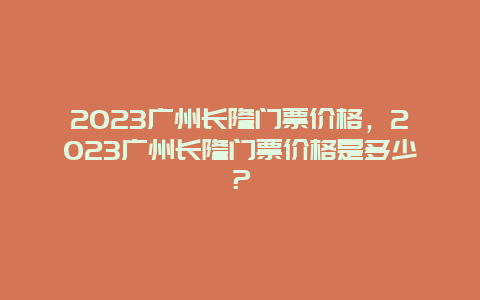 2023广州长隆门票价格，2023广州长隆门票价格是多少？