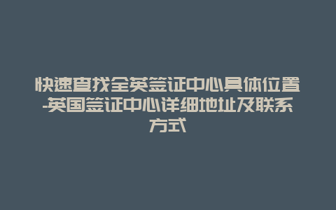 快速查找全英签证中心具体位置-英国签证中心详细地址及联系方式