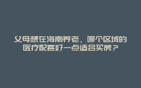 父母想在海南养老，哪个区域的医疗配套好一点适合买房？