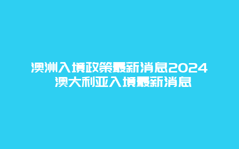 澳洲入境政策最新消息2024 澳大利亚入境最新消息