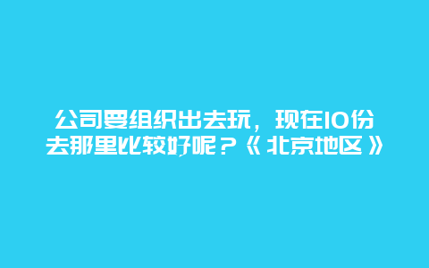 公司要组织出去玩，现在10份去那里比较好呢？《北京地区》