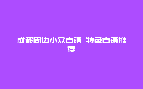 成都周边小众古镇 特色古镇推荐