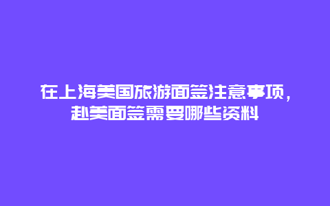 在上海美国旅游面签注意事项，赴美面签需要哪些资料