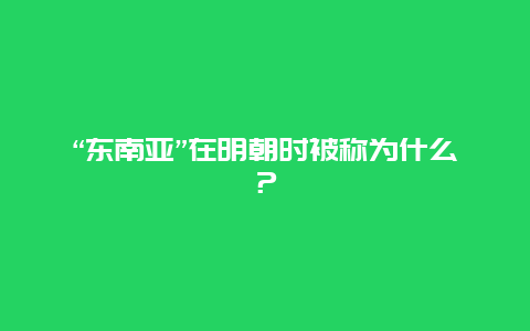 “东南亚”在明朝时被称为什么？