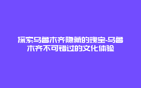 探索乌鲁木齐隐藏的瑰宝-乌鲁木齐不可错过的文化体验